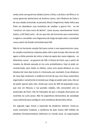 3 
ainda conta com governos aliados (como a Síria), e da Ásia e da África e os novos governos bolivarianos da América Latina, sob influência de Cuba e de seus aliados (incluindo, se possível, Brasil e Argentina). Nada indica que Putin vai abandonar suas tentativas de reeditar a guerra fria - ou de "construir um novo muro de Berlim", como acusou recentemente Tenzin Giatso, o XIV Dalai Lama - de vez que elas são funcionais para autocratizar o regime e consolidar uma hegemonia de longa duração sobre a sociedade russa a partir do Estado controlado pela FSB. Não há no horizonte solução fácil para conter o neo-expansionismo russo. As sanções econômicas impostas pelos USA e pela Europa não tiveram até agora o efeito previsto de retirar a base de apoio dos novos oligarcas - os bilionários russos - ao governo da FSB. A Rússia de Putin, que a partir de meados da década passada já era uma protoditadura, hoje já pode ser caracterizada, para todos os efeitos, como uma quase-ditadura ou uma ditadura de novo tipo (como é a Venezuela, por exemplo). Essas ditaduras de novo tipo revelaram a evidência terrível de que uma força autocrática organizada e socialmente enraizada que chega ao poder pelo voto, não sai do poder apenas pelo voto. Ainda que cerca de 10% da população russa, que vive em Moscou e nas grandes cidades, não concordem com as pretensões de Putin, não há indicações de que a situação atual possa ser revertida no curto prazo. Não há experiência democrática da sociedade russa suficiente para configurar uma resistência democrática eficaz. Em segundo lugar temos a expansão do jihadismo islâmico. Conta-se, numa estimativa modesta, a existência de pelo menos 200 milhões de jihadistas (fundamentalistas islâmicos) no mundo atual. As organizações  