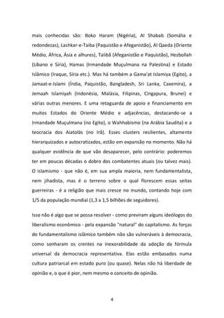 4 
mais conhecidas são: Boko Haram (Nigéria), Al Shabab (Somália e redondezas), Lashkar-e-Taiba (Paquistão e Afeganistão), Al Qaeda (Oriente Médio, África, Ásia e alhures), Talibã (Afeganistão e Paquistão), Hezbollah (Líbano e Síria), Hamas (Irmandade Muçulmana na Palestina) e Estado Islâmico (Iraque, Síria etc.). Mas há também a Gama'at Islamiya (Egito), a Jamaat-e-Islami (Índia, Paquistão, Bangladesh, Sri Lanka, Caxemira), a Jemaah Islamiyah (Indonésia, Malásia, Filipinas, Cingapura, Brunei) e várias outras menores. E uma retaguarda de apoio e financiamento em muitos Estados do Oriente Médio e adjacências, destacando-se a Irmandade Muçulmana (no Egito), o Wahhabismo (na Arábia Saudita) e a teocracia dos Aiatolás (no Irã). Esses clusters resilientes, altamente hierarquizados e autocratizados, estão em expansão no momento. Não há qualquer evidência de que vão desaparecer, pelo contrário: poderemos ter em poucas décadas o dobro dos combatentes atuais (ou talvez mais). O islamismo - que não é, em sua ampla maioria, nem fundamentalista, nem jihadista, mas é o terreno sobre o qual florescem essas seitas guerreiras - é a religião que mais cresce no mundo, contando hoje com 1/5 da população mundial (1,3 a 1,5 bilhões de seguidores). Isso não é algo que se possa resolver - como previram alguns ideólogos do liberalismo econômico - pela expansão "natural" do capitalismo. As forças do fundamentalismo islâmico também não são vulneráveis à democracia, como sonharam os crentes na inexorabilidade da adoção da fórmula universal da democracia representativa. Elas estão embasados numa cultura patriarcal em estado puro (ou quase). Nelas não há liberdade de opinião e, o que é pior, nem mesmo o conceito de opinião.  