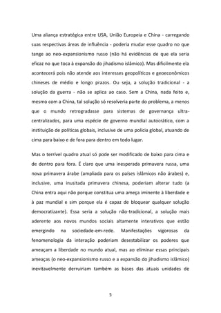 5 
Uma aliança estratégica entre USA, União Europeia e China - carregando suas respectivas áreas de influência - poderia mudar esse quadro no que tange ao neo-expansionismo russo (não há evidências de que ela seria eficaz no que toca à expansão do jihadismo islâmico). Mas dificilmente ela acontecerá pois não atende aos interesses geopolíticos e geoeconômicos chineses de médio e longo prazos. Ou seja, a solução tradicional - a solução da guerra - não se aplica ao caso. Sem a China, nada feito e, mesmo com a China, tal solução só resolveria parte do problema, a menos que o mundo retrogradasse para sistemas de governança ultra- centralizados, para uma espécie de governo mundial autocrático, com a instituição de políticas globais, inclusive de uma polícia global, atuando de cima para baixo e de fora para dentro em todo lugar. Mas o terrível quadro atual só pode ser modificado de baixo para cima e de dentro para fora. É claro que uma inesperada primavera russa, uma nova primavera árabe (ampliada para os países islâmicos não árabes) e, inclusive, uma inusitada primavera chinesa, poderiam alterar tudo (a China entra aqui não porque constitua uma ameça iminente à liberdade e à paz mundial e sim porque ela é capaz de bloquear qualquer solução democratizante). Essa seria a solução não-tradicional, a solução mais aderente aos novos mundos sociais altamente interativos que estão emergindo na sociedade-em-rede. Manifestações vigorosas da fenomenologia da interação poderiam desestabilizar os poderes que ameaçam a liberdade no mundo atual, mas ao eliminar essas principais ameaças (o neo-expansionismo russo e a expansão do jihadismo islâmico) inevitavelmente derruiriam também as bases das atuais unidades de  