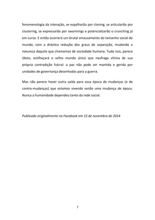 7 
fenomenologia da interação, se espalharão por cloning, se articularão por clustering, se expressarão por swarmings e potencializarão o crunching já em curso. E então ocorrerá um brutal amassamento do tamanho social do mundo, com a drástica redução dos graus de separação, mudando a natureza daquilo que chamamos de sociedade humana. Tudo isso, parece óbvio, estilhaçará o velho mundo único que naufraga vítima de sua própria contradição fulcral: a paz não pode ser mantida e gerida por unidades de governança desenhadas para a guerra. Mas não parece haver outra saída para essa época de mudanças (e de contra-mudanças) que estamos vivendo senão uma mudança de época. Nunca a humanidade dependeu tanto da rede social. 
Publicado originalmente no Facebook em 15 de novembro de 2014 