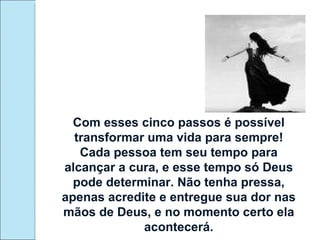 Com esses cinco passos é possível transformar uma vida para sempre! Cada pessoa tem seu tempo para alcançar a cura, e esse tempo só Deus pode determinar. Não tenha pressa, apenas acredite e entregue sua dor nas mãos de Deus, e no momento certo ela acontecerá. 