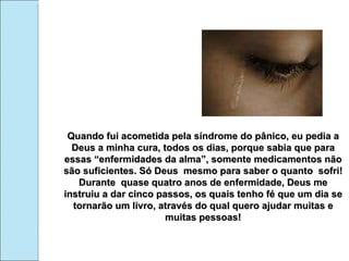 Quando fui acometida pela síndrome do pânico, eu pedia a Deus a minha cura, todos os dias, porque sabia que para essas “enfermidades da alma”, somente medicamentos não são suficientes. Só Deus  mesmo para saber o quanto  sofri! Durante  quase quatro anos de enfermidade, Deus me instruiu a dar cinco passos, os quais tenho fé que um dia se tornarão um livro, através do qual quero ajudar muitas e muitas pessoas! 