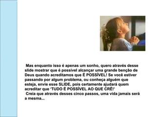 Mas enquanto isso é apenas um sonho, quero através desse slide mostrar que é possível alcançar uma grande benção de Deus quando acreditamos que É POSSÍVEL! Se você estiver passando por algum problema, ou conheça alguém que esteja, envie esse SLIDE, pois certamente ajudará quem acreditar que ‘TUDO É POSSÍVEL AO QUE CRÊ!’ Creia que através desses cinco passos, uma vida jamais será a mesma... 