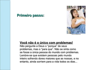 Primeiro passo: Você não é o único com problemas! Não pergunte a Deus o “porque” de seus problemas, mas o “para que”. Não se sinta como se fosse a única pessoa do mundo com problemas. Lembre-se que existem pessoas pelo mundo inteiro sofrendo dores maiores que as nossas, e no entanto, ainda sorriem para a vida todos os dias... 