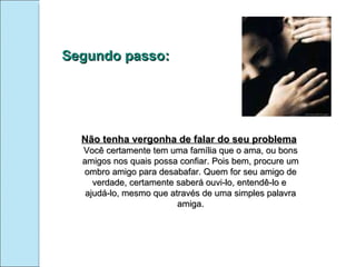 Segundo passo: Não tenha vergonha de falar do seu problema Você certamente tem uma família que o ama, ou bons amigos nos quais possa confiar. Pois bem, procure um ombro amigo para desabafar. Quem for seu amigo de verdade, certamente saberá ouvi-lo, entendê-lo e  ajudá-lo, mesmo que através de uma simples palavra amiga. 