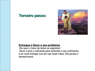 Terceiro passo: Entregue a Deus o seu problema Eis aqui o maior de todos os segredos! Deus o ama o suficiente para entender o seu sofrimento, e se você entregar sua dor nas Suas mãos, Ele jamais o decepcionará. 