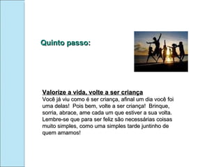 Quinto passo: Valorize a vida, volte a ser criança Você já viu como é ser criança, afinal um dia você foi uma delas!  Pois bem, volte a ser criança!  Brinque, sorria, abrace, ame cada um que estiver a sua volta. Lembre-se que para ser feliz são necessárias coisas muito simples, como uma simples tarde juntinho de quem amamos! 
