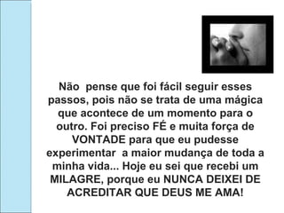 Não  pense que foi fácil seguir esses passos, pois não se trata de uma mágica que acontece de um momento para o outro. Foi preciso FÉ e muita força de VONTADE para que eu pudesse experimentar  a maior mudança de toda a minha vida... Hoje eu sei que recebi um MILAGRE, porque eu NUNCA DEIXEI DE ACREDITAR QUE DEUS ME AMA! 
