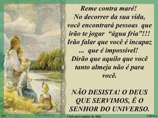 Reme contra maré!  No decorrer da sua vida, você encontrará pessoas  que irão te jogar  “água fria”!!! Irão falar que você é incapaz ...  que é impossível!  Dirão que aquilo que você tanto almeja não é para você. NÃO DESISTA! O DEUS QUE SERVIMOS, É O SENHOR DO UNIVERSO. 011 Click para mudar de slide Colacio.j 