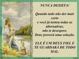 NUNCA DESISTA! Quando tudo não der mais certo e você já tentou todas as alternativas, não te desespere. Deus proverá uma solução. ELE É UM DEUS FIEL E TE GUARDARÁ DE TODO MAL. 003 Click para mudar de slide Colacio.j 