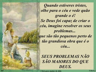 Quando estiveres tristes, olhe para o céu e vede quão grande o é! Se Deus foi capaz de criar o céu, imagine resolver os seus problemas...  que são tão pequenos perto de tão grandiosa obra que é o céu... SEUS PROBLEMAS NÃO SÃO MAIORES DO QUE DEUS. 005 Click para mudar de slide Colacio.j 