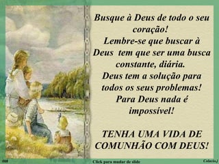 Busque à Deus de todo o seu coração!  Lembre-se que buscar à Deus  tem que ser uma busca constante, diária.  Deus tem a solução para todos os seus problemas! Para Deus nada é impossível! TENHA UMA VIDA DE COMUNHÃO COM DEUS! 008 Click para mudar de slide Colacio.j 