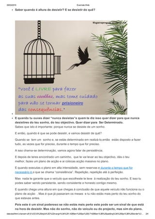 25/03/2015 Evernote Web
data:text/html;charset=utf­8,%3Ch3%20style%3D%22margin%3A%201.4285em%200px%200.714285em%3B%20padding%3A%200px%3B%20border%3… 2/4
Saber quando é altura de desistir? E se desistir do quê?
 
E quando tu ouves dizer “nunca desistas”e quem te diz isso quer dizer para que nunca
desistires do teu sonho, do teu objectivo. Quer dizer para  Ser Determinado.
Sabes que isto é importante: porque nunca se desiste de um sonho.
E então, quando é que se pode desistir, e vamos desistir de quê?
Quando se  tem um  sonho e, se estás determinado em realizá­lo,então  estás disposto a fazer
tudo, as vezes que for preciso, durante o tempo que for preciso.
A isso chama­se determinação, vamos agora falar de persistência.
E depois de teres encontrado um caminho,  que te vai levar ao teu objectivo, dás o teu
melhor, fazes um plano de acção e ai colocas acção massiva no plano.
E quando executas o plano em alta intensidade, sem reservas e durante o tempo que for
necessário é o que se chama “consistência”. Repetição, repetição até à perfeição.
Mas  nada te garante que o veículo que escolheste te leve  à realização do teu sonho. E isso tu
podes saber sendo persistente, sendo consistente e honesto contigo mesmo.
E quando chega uma altura em que chegas à conclusão de que aquele veículo não funciona ou o
plano de acção  . Mas é que já passaram os meses  e tu não estás mais perto do teu sonho do
que estavas antes.
Pois este é um sinal poderoso:se não estás mais perto este pode ser um sinal de que está
na hora de desistir. Mas não do sonho, não do veículo ou do projecto, mas sim do plano.
 