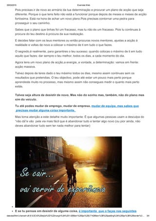 25/03/2015 Evernote Web
data:text/html;charset=utf­8,%3Ch3%20style%3D%22margin%3A%201.4285em%200px%200.714285em%3B%20padding%3A%200px%3B%20border%3… 3/4
Pois precisas ir de novo ao armário da tua determinação e procurar um plano de acção que seja
diferente. Porque o que tens feito não está a funcionar porque depois de meses e meses de acção
fortíssima. Está na hora de achar um novo plano.Pois precisas contornar uma pedra para
prosseguir o seu caminho.
Sabes que o plano que tinhas foi um fracasso, mas tu não és um fracasso. Pois tu continuas à
procura do teu destino à procura da sua realização.
E decides falar com os teus mentores ou então procuras novos mentores, ajustas a acção à
realidade e voltas de novo a colocar o máximo de ti em tudo o que fazes.
O segredo,é realmente, para garantires o teu sucesso: quando colocas o máximo de ti em tudo
aquilo que fazes: dar sempre o teu melhor, todos os dias, a cada momento do dia.
Agora tens um novo plano de acção,a energia, a vontade, a determinação: vamos em frente:
acção massiva.
Talvez depois de teres dado o teu máximo todos os dias, mesmo assim continues sem os
resultados que pretendias. O teu objectivo, pode até estar um pouco mais perto porque
aprendeste muito no processo, mas mesmo assim não consegues medir o quanto mais perto
estás.
Talvez seja altura de desistir de novo. Mas não do sonho mas, também, não do plano mas
sim do veículo.
Tu até podes mudar de emprego, mudar de empresa, mudar de equipa, mas sabes que
 precisas mudar alguma coisa importante. 
Mas toma atenção a este detalhe muito importante: É que algumas pessoas usam a desculpa do
“não dá”e vão  pela via mais fácil que é abandonar tudo e tentar algo novo (ou pior ainda, não
deves abandonar tudo sem ter nada melhor para tentar)
 
E se tu pensas em desistir de alguma coisa, é importante  que o faças nas seguintes
 