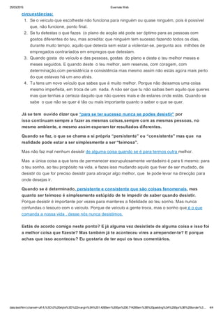 25/03/2015 Evernote Web
data:text/html;charset=utf­8,%3Ch3%20style%3D%22margin%3A%201.4285em%200px%200.714285em%3B%20padding%3A%200px%3B%20border%3… 4/4
circunstâncias:
1.  Se o veículo que escolheste não funciona para ninguém ou quase ninguém, pois é possível
que, não funcione, ponto final.
2.  Se tu detestas o que fazes  (o plano de acção até pode ser óptimo para as pessoas com
gostos diferentes do teu, mas acredita: que ninguém tem sucesso fazendo todos os dias,
durante muito tempo, aquilo que detesta sem estar a violentar­se, pergunta aos  milhões de
empregados contrariados em empregos que detestam.
3.  Quando gosta  do veículo e das pessoas, gostas  do plano e deste o teu melhor meses e
meses seguidos. E quando deste  o teu melhor, sem reservas, com coragem, com
determinação,com persistência e consistência mas mesmo assim não estás agora mais perto
do que estavas há um ano atrás.
4.  Tu tens um novo veículo que sabes que é muito melhor. Porque não deixamos uma coisa
mesmo imperfeita, em troca de um  nada. A não ser que tu não saibas bem aquilo que queres
mas que tenhas a certeza daquilo que não queres mais e de estares onde estás. Quando se
sabe  o que não se quer é tão ou mais importante quanto o saber o que se quer.
Já se tem  ouvido dizer que “para se ter sucesso nunca se podes desistir” por
isso continuam sempre a fazer as mesmas coisas,sempre com as mesmas pessoas, no
mesmo ambiente, e mesmo assim esperam ter resultados diferentes.
Quando se faz, o que se chama a si própria “persistente” ou “consistente” mas que  na
realidade pode estar a ser simplesmente a ser “teimosa”.
Mas não faz mal nenhum desistir de alguma coisa quando se é para termos outra melhor.
Mas  a única coisa a que tens de permanecer escrupulosamente verdadeiro é para ti mesmo: para
o teu sonho, ao teu propósito na vida, e fazes isso mudando aquilo que tiver de ser mudado, de
desistir do que for preciso desistir para abraçar algo melhor, que  te pode levar na direcção para
onde desejas ir.
Quando se é determinado, persistente e consistente que são coisas fenomenais, mas
quanto ser teimoso é simplesmente estúpido de te impedir de saber quando desistir.
Porque desistir é importante por vezes para manteres a fidelidade ao teu sonho. Mas nunca
confundas o tesouro com o veículo. Porque de veículo a gente troca, mas o sonho que é o que
comanda a nossa vida , desse nós nunca desistimos.
Estás de acordo comigo neste ponto? E já alguma vez desististe de alguma coisa e isso foi
a melhor coisa que fizeste? Mas também já te aconteceu vires a arrepender­te? E porque
achas que isso aconteceu? Eu gostaria de ter aqui os teus comentários.
 