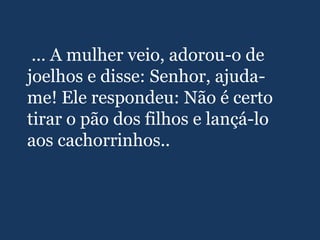 ... A mulher veio, adorou-o de
joelhos e disse: Senhor, ajuda-
me! Ele respondeu: Não é certo
tirar o pão dos filhos e lançá-lo
aos cachorrinhos..
 