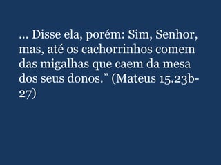 ... Disse ela, porém: Sim, Senhor,
mas, até os cachorrinhos comem
das migalhas que caem da mesa
dos seus donos.” (Mateus 15.23b-
27)
 