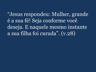 “Jesus respondeu: Mulher, grande
é a sua fé! Seja conforme você
deseja. E naquele mesmo instante
a sua filha foi curada”. (v.28)
 