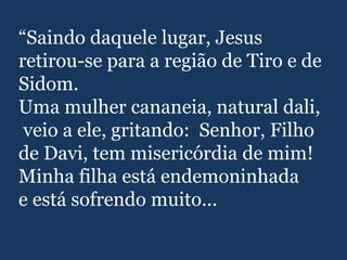 “Saindo daquele lugar, Jesus
retirou-se para a região de Tiro e de
Sidom.
Uma mulher cananeia, natural dali,
veio a ele, gritando: Senhor, Filho
de Davi, tem misericórdia de mim!
Minha filha está endemoninhada
e está sofrendo muito...
 