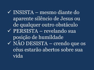  INSISTA – mesmo diante do
aparente silêncio de Jesus ou
de qualquer outro obstáculo
 PERSISTA – revelando sua
posição de humildade
 NÃO DESISTA – crendo que os
céus estarão abertos sobre sua
vida
 