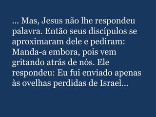 ... Mas, Jesus não lhe respondeu
palavra. Então seus discípulos se
aproximaram dele e pediram:
Manda-a embora, pois vem
gritando atrás de nós. Ele
respondeu: Eu fui enviado apenas
às ovelhas perdidas de Israel...
 
