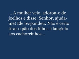 ... A mulher veio, adorou-o de
joelhos e disse: Senhor, ajuda-
me! Ele respondeu: Não é certo
tirar o pão dos filhos e lançá-lo
aos cachorrinhos...
 