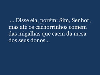 ... Disse ela, porém: Sim, Senhor,
mas até os cachorrinhos comem
das migalhas que caem da mesa
dos seus donos...
 