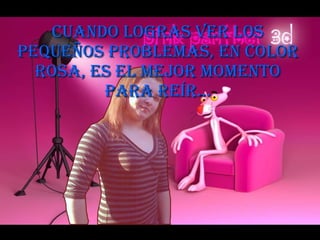 Cuando logras ver los pequeños problemas, en color rosa, es el mejor momento para reír… 