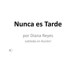 Nunca es Tarde 
por Diana Reyes 
Jubilada en Acción! 
 