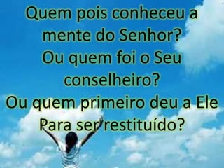 Quem pois conheceu a
mente do Senhor?
Ou quem foi o Seu
conselheiro?
Ou quem primeiro deu a Ele
Para ser restituído?
 