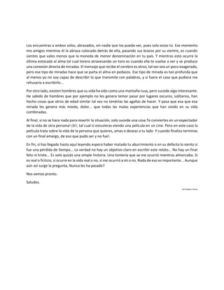 Los encuentras a ambos solos, abrazados, sin nadie que los pueda ver, pues solo estas tú. Ese momento
mis amigos mientras él la abraza colocado detrás de ella, pasando sus brazos por su vientre, es cuando
sientes que vales menos que la moneda de menor denominación en tu país. Y mientras esto ocurre la
última estocada al alma tal cual torero atravesando un toro es cuando ella te vuelve a ver y se produce
una conexión directa de miradas. El mensaje que recibe el cerebro es atroz, tal vez sea un poco exagerado,
pero ese tipo de miradas hace que se parta el alma en pedazos. Ese tipo de mirada es tan profunda que
al menos yo no soy capaz de describir lo que transmite con palabras, y si fuera el caso que pudiera me
rehusaría a escribirlo...
Por otro lado, existen hombres que su vida ha sido como una montaña rusa, pero sucede algo interesante.
He sabido de hombres que por ejemplo no les genera temor pasar por lugares oscuros, solitarios, han
hecho cosas que otros de edad similar tal vez no tendrías las agallas de hacer. Y pasa que esa que esa
mirada les genera más miedo, dolor... que todas las malas experiencias que han vivido en su vida
combinadas.
Al final, si no se hace nada para revertir la situación, solo sucede una cosa.Te conviertes en un espectador
de la vida de otra persona! ¡Sí!, tal cual si estuvieras viendo una película en un cine. Pero en este caso la
película trata sobre la vida de la persona que quieres, amas o deseas a tu lado. Y cuando finaliza terminas
con un final amargo, de eso que pudo ser y no fue!.
En fin, si has llegado hasta aquí leyendo espero haber matado tu aburrimiento o en su defecto lo siento si
fue una pérdida de tiempo... La verdad no hay un objetivo claro en escribir este relato... No hay un final
feliz ni triste... Es solo quizás una simple historia. Una tontería que se me ocurrió mientras almorzaba. Si
es real o ficticio, si ocurre en la vida real o no, si me ocurrió a mi o no. Nada de eso es importante... Aunque
aún así surge la pregunta, Nunca les ha pasado?
Nos vemos pronto.
Saludos.
Por Robert Torres
 