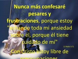 Nunca más confesaré pesares y frustraciones, porque estoy "echando toda mi ansiedad sobre él, porque él tiene cuidado de mí" (1 Pedro 5:7). Con Cristo estoy libre de preocupaciones.
