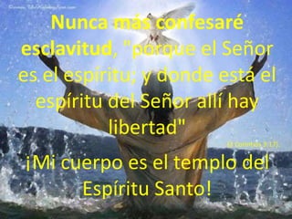 Nunca más confesaré esclavitud, "porque el Señor es el espíritu; y donde está el espíritu del Señor allí hay libertad" (2 Corintios 3:17). ¡Mi cuerpo es el templo del Espíritu Santo!
