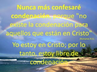 Nunca más confesaré condenación, porque "no existe la condenación para aquellos que están en Cristo" (Romanos 8:1).Yo estoy en Cristo; por lo tanto, estoy libre de condenación