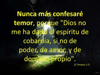 Nunca más confesaré temor, porque "Dios no me ha dado el espíritu de cobardía, si no de poder, de amor, y de dominio propio". (2 Timoteo 1:7)