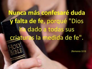 Nunca más confesaré duda y falta de fe, porqué "Dios ha dado a todas sus criaturas la medida de fe". (Romanos 12:3)