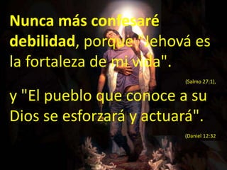 Nunca más confesaré debilidad, porque "Jehová es la fortaleza de mi vida". (Salmo 27:1), y "El pueblo que conoce a su Dios se esforzará y actuará". (Daniel 12:32