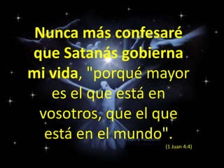Nunca más confesaré que Satanás gobierna mi vida, "porqué mayor es el que está en vosotros, que el que está en el mundo". (1 Juan 4:4)