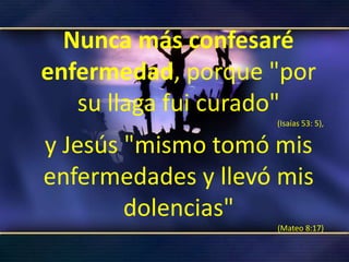 Nunca más confesaré enfermedad, porque "por su llaga fui curado" (Isaías 53: 5), y Jesús "mismo tomó mis enfermedades y llevó mis dolencias" (Mateo 8:17)
