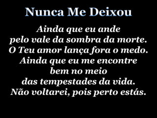 Nunca Me DeixouAinda que eu ande pelo vale da sombra da morte.O Teu amor lança fora o medo.Ainda que eu me encontrebem no meio das tempestades da vida.Não voltarei, pois perto estás.