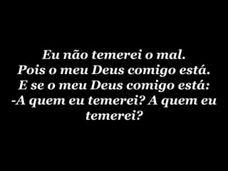 Eu não temerei o mal.Pois o meu Deus comigo está.E se o meu Deus comigo está:-A quem eu temerei? A quem eu temerei?