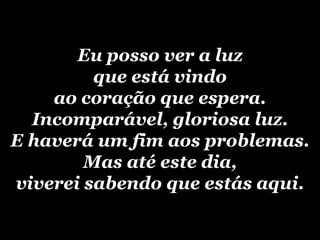 Eu posso ver a luzque está vindo ao coração que espera.Incomparável, gloriosa luz.E haverá um fim aos problemas.Mas até este dia,viverei sabendo que estás aqui.