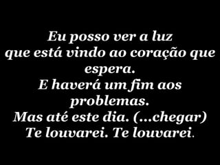 Eu posso ver a luzque está vindo ao coração que espera.E haverá um fim aos problemas.Mas até este dia. (...chegar)Te louvarei. Te louvarei.
