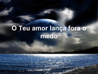 O Teu amor lança fora o
medo
 
