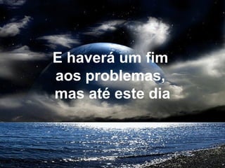 E haverá um fim
aos problemas,
mas até este dia
 