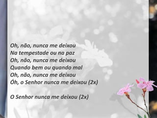 Oh, não, nunca me deixou
Na tempestade ou na paz
Oh, não, nunca me deixou
Quando bem ou quando mal
Oh, não, nunca me deixou
Óh, o Senhor nunca me deixou (2x)

O Senhor nunca me deixou (2x)
 