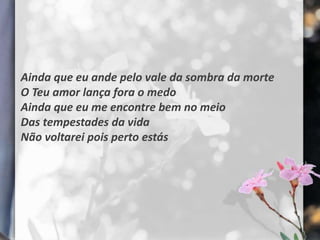 Ainda que eu ande pelo vale da sombra da morte
O Teu amor lança fora o medo
Ainda que eu me encontre bem no meio
Das tempestades da vida
Não voltarei pois perto estás
 