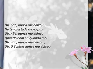 Oh, não, nunca me deixou
Na tempestade ou na paz
Oh, não, nunca me deixou
Quando bem ou quando mal
Oh, não, nunca me deixou ,
Óh, O Senhor nunca me deixou
 