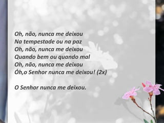Oh, não, nunca me deixou
Na tempestade ou na paz
Oh, não, nunca me deixou
Quando bem ou quando mal
Oh, não, nunca me deixou
Óh,o Senhor nunca me deixou! (2x)

O Senhor nunca me deixou.
 