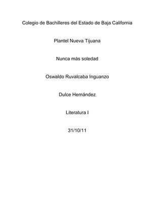 Colegio de Bachilleres del Estado de Baja California


               Plantel Nueva Tijuana


                Nunca más soledad


           Oswaldo Ruvalcaba Inguanzo


                 Dulce Hernández


                    Literatura I


                     31/10/11
 